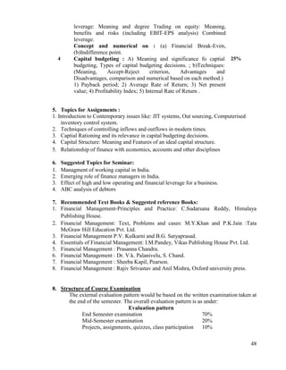 48
leverage: Meaning and degree Trading on equity: Meaning,
benefits and risks (including EBIT-EPS analysis) Combined
leverage.
Concept and numerical on : (a) Financial Break-Even,
(b)Indifference point.
4 Capital budgeting : A) Meaning and significance fo captial
budgeting, Types of capital budgeting decisions. ; b)Techniques:
(Meaning, Accept-Reject criterion, Advantages and
Disadvantages, comparison and numerical based on each method.)
1) Payback period; 2) Average Rate of Return; 3) Net present
value; 4) Profitability Index; 5) Internal Rate of Return .
25%
5. Topics for Assignments :
1. Introduction to Contemporary issues like: JIT systems, Out sourcing, Computerised
inventory control system.
2. Techniques of controlling inflows and outflows in modern times.
3. Captial Rationing and its relevance in capital budgeting decisions.
4. Capital Structure: Meaning and Features of an ideal capital structure.
5. Relationship of finance with economics, accounts and other disciplines
6. Suggested Topics for Seminar:
1. Managment of working capital in India.
2. Emerging role of finance managers in India.
3. Effect of high and low operating and financial leverage for a business.
4. ABC analysis of debtors
7. Recommended Text Books & Suggested reference Books:
1. Financial Management-Principles and Practice: C.Sudarsana Reddy, Himalaya
Publishing House.
2. Financial Management: Text, Problems and cases: M.Y.Khan and P.K.Jain :Tata
McGraw Hill Education Pvt. Ltd.
3. Financial Management P.V. Kulkarni and B.G. Satyaprasad.
4. Essentials of Financial Management: I.M.Pandey, Vikas Publishing House Pvt. Ltd.
5. Financial Management : Prasanna Chandra.
6. Financial Management : Dr. V.k. Palanivelu, S. Chand.
7. Financial Management : Sheeba Kapil, Pearson.
8. Financial Management : Rajiv Srivastav and Anil Mishra, Oxford university press.
8. Structure of Course Examination
The external evaluation pattern would be based on the written examination taken at
the end of the semester. The overall evaluation pattern is as under:
Evaluation pattern
End Semester examination 70%
Mid-Semester examination 20%
Projects, assignments, quizzes, class participation 10%
 