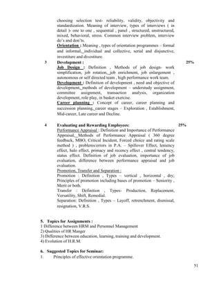 51
choosing selection test- reliability, validity, objectivity and
standardization. Meaning of interview, types of interviews ( in
detail )- one to one , sequential , panel , structured, unstructured,
mixed, behavioral, stress. Common interview problem, interview
do‟s and don‟ts.
Orientation : Meaning , types of orientation programmes – formal
and informal, individual and collective, serial and disjunctive,
investiture and divestiture.
3 Development :
Job Design : Definition , Methods of job design- work
simplification, job rotation, job enrichment, job enlargement ,
autonomous or self directed team , high performance work team.
Development : Definition of development , need and objective of
development, methods of development – understudy assignment,
committee assignment, transaction analysis, organization
development, role play, in basket exercise.
Career planning : Concept of career, career planning and
succession planning, career stages – Exploration , Establishment,
Mid-career, Late career and Decline.
25%
4 Evaluating and Rewarding Employees:
Performance Appraisal : Definition and Importance of Performance
Appraisal, Methods of Performance Appraisal ( 360 degree
feedback, MBO, Critical Incident, Forced choice and rating scale
method ) , problems/errors in P.A. – Spillover Effect, leniency
effect, halo effect, primacy and recency effect , central tendency,
status effect. Definition of job evaluation, importance of job
evaluation, difference between performance appraisal and job
evaluation.
Promotion, Transfer and Separation :
Promotion : Definition , Types – vertical , horizontal , dry;
Principles of promotion including bases of promotion – Seniority ,
Merit or both.
Transfer : Definition , Types- Production, Replacement,
Versatility, Shift, Remedial.
Separation: Definition , Types – Layoff, retrenchment, dismissal,
resignation, V.R.S.
25%
5. Topics for Assignments :
1 Difference between HRM and Personnel Management
2) Qualities of HR Manger
3) Difference between education, learning, training and development.
4) Evolution of H.R.M.
6. Suggested Topics for Seminar:
1. Principles of effective orientation programme.
 