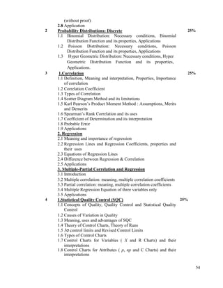 54
(without proof)
2.8 Application
2 Probability Distributions: Discrete
1.1 Binomial Distribution: Necessary conditions, Binomial
Distribution Function and its properties, Applications
1.2 Poisson Distribution: Necessary conditions, Poisson
Distribution Function and its properties, Applications
1.3 Hyper Geometric Distribution: Necessary conditions, Hyper
Geometric Distribution Function and its properties,
Applications.
25%
3 1.Correlation
1.1 Definition, Meaning and interpretation, Properties, Importance
of correlation
1.2 Correlation Coefficient
1.3 Types of Correlation
1.4 Scatter Diagram Method and its limitations
1.5 Karl Pearson‟s Product Moment Method : Assumptions, Merits
and Demerits
1.6 Spearman‟s Rank Correlation and its uses
1.7 Coefficient of Determination and its interpretation
1.8 Probable Error
1.9 Applications
2. Regression
2.1 Meaning and importance of regression
2.2 Regression Lines and Regression Coefficients, properties and
their uses
2.3 Equations of Regression Lines
2.4 Difference between Regression & Correlation
2.5 Applications
3. Multiple-Partial Correlation and Regression
3.1 Introduction
3.2 Multiple correlation: meaning, multiple correlation coefficients
3.3 Partial correlation: meaning, multiple correlation coefficients
3.4 Multiple Regression Equation of three variables only
3.5 Applications
25%
4 1.Statistical Quality Control (SQC)
1.1 Concepts of Quality, Quality Control and Statistical Quality
Control
1.2 Causes of Variation in Quality
1.3 Meaning, uses and advantages of SQC
1.4 Theory of Control Charts, Theory of Runs
1.5 3σ control limits and Revised Control Limits
1.6 Types of Control Charts
1.7 Control Charts for Variables ( X and R Charts) and their
interpretations
1.8 Control Charts for Attributes ( p, np and C Charts) and their
interpretations
25%
 