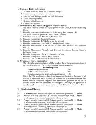 58
6. Suggested Topics for Seminar:
1. Reforms in Indian Capital Markets and their impact.
2. Stock exchange operations - an overview.
3. Role of Credit Rating Agencies and their limitations.
4. Micro-financing in India.
5. Reforms in Banking sector.
6. Capital Market Scams.
7. Recommended Text Books & Suggested reference Books:
1. The Indian financial system and Development- Vasant Desai, Himalaya Publishing
House.
2. Financial Markets and Institutions-Dr. S. Gurusamy,Tata McGraw Hill.
3. The Indian Financial System-Dr. Bharti Pathak, Pearson.
4. Indian Financial System-M.Y.Khan, Mc.Graw Hill
5. Financial Management-Prasanna Chandra,
6. Financial Management-P.V.Kulkarni and Satyaprasad
7. Financial Management- I.M.Pandey, Vikas Publishing House.
8. Financial Management- M.Y.Khan and P.K.Jain :Tata McGraw Hill Education
Pvt. Ltd.
9. Financial Management-Principles and Practice: C.Sudarsana Reddy, Himalaya
Publishing House.
10. Financial Management : Dr. V.k. Palanivelu, S. Chand.
11. Financial Management : Sheeba Kapil, Pearson.
12. Financial Services: Thummuluri Siddaiah, Pearson.
8. Structure of Course Examination
The external evaluation pattern would be based on the written examination taken at
the end of the semester. The overall evaluation pattern is as under:
Evaluation pattern
End Semester examination 70%
Mid-Semester examination 20%
Projects, assignments, quizzes, class participation 10%
Out of the 70% weight age of the external evaluation the style of the paper for all
courses is so decided as to evaluate the students on different parameters. The
format includes subjective, objective and applications questions so the test of
students can be done on parameters like conceptual knowledge, its application in
actual sense, his or her memory and presence of mind. The structure is as under:
9. Distribution of Marks :
Q.1 14 marks will have multiple choice questions based on the given units 14 Marks
Q.2 Answer two short questions OR Any one question which could
be a long question, case study, application of concepts etc.
14 Marks
Q.3 Answer two short questions OR Any one question which could
be a long question, case study, application of concepts etc.
14 Marks
Q.4 Answer two short questions OR Any one question which could
be a long question, case study, application of concepts etc.
14 Marks
Q.5 Answer two short questions OR Any one question which could
be a long question, case study, application of concepts etc.
14 Marks
 