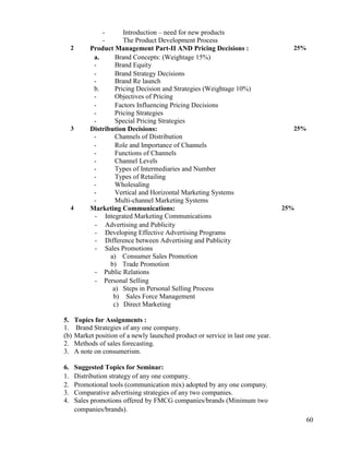 60
- Introduction – need for new products
- The Product Development Process
2 Product Management Part-II AND Pricing Decisions :
a. Brand Concepts: (Weightage 15%)
- Brand Equity
- Brand Strategy Decisions
- Brand Re launch
b. Pricing Decision and Strategies (Weightage 10%)
- Objectives of Pricing
- Factors Influencing Pricing Decisions
- Pricing Strategies
- Special Pricing Strategies
25%
3 Distribution Decisions:
- Channels of Distribution
- Role and Importance of Channels
- Functions of Channels
- Channel Levels
- Types of Intermediaries and Number
- Types of Retailing
- Wholesaling
- Vertical and Horizontal Marketing Systems
- Multi-channel Marketing Systems
25%
4 Marketing Communications:
- Integrated Marketing Communications
- Advertising and Publicity
- Developing Effective Advertising Programs
- Difference between Advertising and Publicity
- Sales Promotions
a) Consumer Sales Promotion
b) Trade Promotion
- Public Relations
- Personal Selling
a) Steps in Personal Selling Process
b) Sales Force Management
c) Direct Marketing
25%
5. Topics for Assignments :
1. Brand Strategies of any one company.
(b) Market position of a newly launched product or service in last one year.
2. Methods of sales forecasting.
3. A note on consumerism.
6. Suggested Topics for Seminar:
1. Distribution strategy of any one company.
2. Promotional tools (communication mix) adopted by any one company.
3. Comparative advertising strategies of any two companies.
4. Sales promotions offered by FMCG companies/brands (Minimum two
companies/brands).
 