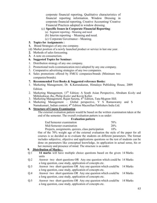 63
corporate financial reporting, Qualitative characteristics of
financial reporting information. Window Dressing in
corporate financial reporting, Creative Accounting/ Creative
Financial Practices adopted in window dressing.
(c) Specific Issues in Corporate Financial Reporting:
(a) Segment reporting - Meaning and need
(b) Interim reporting – Meaning and need.
(c) Corporate Governance - Meaning.
5. Topics for Assignments :
1. Brand Strategies of any one company.
(d) Market position of a newly launched product or service in last one year.
2. Methods of sales forecasting.
3. A note on consumerism.
6. Suggested Topics for Seminar:
1. Distribution strategy of any one company.
2. Promotional tools (communication mix) adopted by any one company.
3. Comparative advertising strategies of any two companies.
4. Sales promotions offered by FMCG companies/brands (Minimum two
companies/brands).
7. Recommended Text Books & Suggested reference Books:
1. Marketing Management; Dr. K.Karunakaran, Himalaya Publishing House, 2009
Edition.
2. Marketing Management, 13th
Edition: A South Asian Perspective, Abraham Koshy and
Mithileshwar Jha, Philip Kotler and Kevin Keller.
3. Marketing Management, Rajan Saxena, 4th
Edition, Tata-Mcgraw Hill.
4. Marketing Management – Global perspective, V S Ramaswamy and S
Namakumari, Indian context; 4th
Edition Macmillan Publishers India Ltd.
8. Structure of Course Examination
The external evaluation pattern would be based on the written examination taken at the
end of the semester. The overall evaluation pattern is as under:
Evaluation pattern
End Semester examination 70%
Mid-Semester examination 20%
Projects, assignments, quizzes, class participation 10%
Out of the 70% weight age of the external evaluation the style of the paper for all
courses is so decided as to evaluate the students on different parameters. The format
includes subjective, objective and applications questions so the test of students can be
done on parameters like conceptual knowledge, its application in actual sense, his or
her memory and presence of mind. The structure is as under:
9. Distribution of Marks :
Q.1 14 marks will have multiple choice questions based on the given
units
14 Marks
Q.2 Answer two short questions OR Any one question which could be
a long question, case study, application of concepts etc.
14 Marks
Q.3 Answer two short questions OR Any one question which could be
a long question, case study, application of concepts etc.
14 Marks
Q.4 Answer two short questions OR Any one question which could be
a long question, case study, application of concepts etc.
14 Marks
Q.5 Answer two short questions OR Any one question which could be
a long question, case study, application of concepts etc.
14 Marks
 