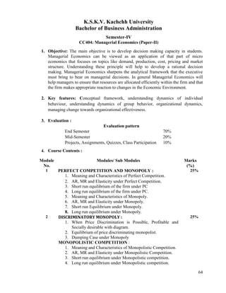 64
K.S.K.V. Kachchh University
Bachelor of Business Administration
Semester-IV
CC404: Managerial Economics (Paper-II)
1. Objective: The main objective is to develop decision making capacity in students.
Managerial Economics can be viewed as an application of that part of micro
economics that focuses on topics like demand, production, cost, pricing and market
structure. Understanding these principle will help to develop a rational decision
making. Managerial Economics sharpens the analytical framework that the executive
must bring to bear on managerial decisions. In general Managerial Economics will
help managers to ensure that resources are allocated efficiently within the firm and that
the firm makes appropriate reaction to changes in the Economic Environment.
2. Key features: Conceptual framework, understanding dynamics of individual
behaviour, understanding dynamics of group behavior, organizational dynamics,
managing change towards organizational effectiveness.
3. Evaluation :
Evaluation pattern
End Semester 70%
Mid-Semester 20%
Projects, Assignments, Quizzes, Class Participation 10%
4. Course Contents :
Module
No.
Modules/ Sub Modules Marks
(%)
1 PERFECT COMPETITION AND MONOPOLY :
1. Meaning and Characteristics of Perfect Competition.
2. AR, MR and Elasticity under Perfect Competition.
3. Short run equilibrium of the firm under PC
4. Long run equilibrium of the firm under PC.
5. Meaning and Characteristics of Monopoly.
6. AR, MR and Elasticity under Monopoly.
7. Short run Equilibrium under Monopoly.
8. Long run equilibrium under Monopoly.
25%
2 DISCRIMINATORY MONOPOLY :
1. When Price Discrimination is Possible, Profitable and
Socially desirable with diagram.
2. Equilibrium of price discriminating monopolist.
3. Dumping Case under Monopoly
MONOPOLISTIC COMPETITION :
1. Meaning and Characteristics of Monopolistic Competition.
2. AR, MR and Elasticity under Monopolistic Competition.
3. Short run equilibrium under Monopolistic competition.
4. Long run equilibrium under Monopolistic competition.
25%
 