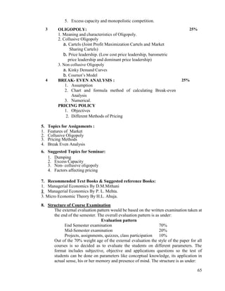 65
5. Excess capacity and monopolistic competition.
3 OLIGOPOLY:
1. Meaning and characteristics of Oligopoly.
2. Collusive Oligopoly
a. Cartels (Joint Profit Maximization Cartels and Market
Sharing Cartels)
b. Price leadership. (Low cost price leadership, barometric
price leadership and dominant price leadership)
3. Non collusive Oligopoly
a. Kinky Demand Curves
b. Cournot‟s Model
25%
4 BREAK- EVEN ANALYSIS :
1. Assumption
2. Chart and formula method of calculating Break-even
Analysis
3. Numerical.
PRICING POLICY
1. Objectives
2. Different Methods of Pricing
25%
5. Topics for Assignments :
1. Features of Market
2. Collusive Oligopoly
3. Pricing Methods
4. Break Even Analysis
6. Suggested Topics for Seminar:
1. Dumping
2. Excess Capacity
3. Non- collusive oligopoly
4. Factors affecting pricing
7. Recommended Text Books & Suggested reference Books:
1. Managerial Economics By D.M.Mithani
2. Managerial Economics By P. L. Mehta.3.
3. Micro Economic Theory By H.L. Ahuja.
8. Structure of Course Examination
The external evaluation pattern would be based on the written examination taken at
the end of the semester. The overall evaluation pattern is as under:
Evaluation pattern
End Semester examination 70%
Mid-Semester examination 20%
Projects, assignments, quizzes, class participation 10%
Out of the 70% weight age of the external evaluation the style of the paper for all
courses is so decided as to evaluate the students on different parameters. The
format includes subjective, objective and applications questions so the test of
students can be done on parameters like conceptual knowledge, its application in
actual sense, his or her memory and presence of mind. The structure is as under:
 