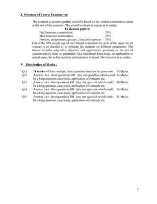 7
8. Structure of Course Examination
The external evaluation pattern would be based on the written examination taken
at the end of the semester. The overall evaluation pattern is as under:
Evaluation pattern
End Semester examination 70%
Mid-Semester examination 20%
Projects, assignments, quizzes, class participation 10%
Out of the 70% weight age of the external evaluation the style of the paper for all
courses is so decided as to evaluate the students on different parameters. The
format includes subjective, objective and applications questions so the test of
students can be done on parameters like conceptual knowledge, its application in
actual sense, his or her memory and presence of mind. The structure is as under:
9. Distribution of Marks :
Q.1 14 marks will have multiple choice questions based on the given units 14 Marks
Q.2 Answer two short questions OR Any one question which could
be a long question, case study, application of concepts etc.
14 Marks
Q.3 Answer two short questions OR Any one question which could
be a long question, case study, application of concepts etc.
14 Marks
Q.4 Answer two short questions OR Any one question which could
be a long question, case study, application of concepts etc.
14 Marks
Q.5 Answer two short questions OR Any one question which could
be a long question, case study, application of concepts etc.
14 Marks
 