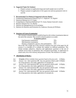 72
6. Suggested Topics for Seminar:
1. Prepare a project on application large and small sample tests in real life
2. Prepare a project on application of chi square test and non-parametric tests in
real life
7. Recommended Text Books & Suggested reference Books:
1. Fundamental Mathematical Statistics by S. C. Gupta & V. K. Kapoor
2. Statistical Methods by S. P. Gupta
3. Comprehensive Statistical Methods by P. N. Arora, Sumeet Arora & S. Arora
4. Business Statistics by J. K. Sharma
5. Statistics for Management by Levin & Rubin
6. Statistics for Business and Economics by Anderson, Sweeney & Williams
8. Structure of Course Examination
The external evaluation pattern would be based on the written examination taken at
the end of the semester. The overall evaluation pattern is as under:
Evaluation pattern
End Semester examination 70%
Mid-Semester examination 20%
Projects, assignments, quizzes, class participation 10%
Out of the 70% weight age of the external evaluation the style of the paper for all
courses is so decided as to evaluate the students on different parameters. The
format includes subjective, objective and applications questions so the test of
students can be done on parameters like conceptual knowledge, its application in
actual sense, his or her memory and presence of mind. The structure is as under:
9. Distribution of Marks :
Q.1 14 marks will have multiple choice questions based on the given units 14 Marks
Q.2 Answer two short questions OR Any one question which could
be a long question, case study, application of concepts etc.
14 Marks
Q.3 Answer two short questions OR Any one question which could
be a long question, case study, application of concepts etc.
14 Marks
Q.4 Answer two short questions OR Any one question which could
be a long question, case study, application of concepts etc.
14 Marks
Q.5 Answer two short questions OR Any one question which could
be a long question, case study, application of concepts etc.
14 Marks
 