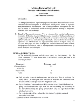 73
K.S.K.V. Kachchh University
Bachelor of Business Administration
Semester-IV
CC407: Industrial Exposure
Introduction:-
The BBA programme aims at providing a practical insight to the student in the various
functions of business enterprises. It is this aspect which gives a learner an edge over
other programmes in the same area. Lack of industry exposure would prove fatal and
hence a student of management needs to undergo practical training to sharpen his
theoretical skills and knowledge.
1. Objective: The course in semester -IV is an extension of the practical studies course
of semester-II. Here the students will be introduced to details of the functional areas of
management (Marketing, Production or Human Resources). It will actually bridge the
gap between theory and practice as they will study the same functional areas as theory
papers too. The industrial visit and exposure will be followed by report writing and
viva-voce. This paper also aims to sharpen the communicative skills of the students
through practical training in some of the important skills required to be mastered by
middle and higher level managers.
GENERAL INSTRUCTIONS:-
(d) The industrial exposure and viva‐voce paper be incorporated in the
fourth semester of BBA course with 3 credits and 4.5 hours per week in the
following manner:‐
Component Hours per week
Communication 1.5
practicals
Project work 3
Total 4.5
(a) Each batch for practical studies should not have more than 40 students. For
every batch, 1.5 hours per week have to be allocated for communication
practicals and 3 hours per week for the project work.
(b) The evaluation of communication skills external practicals will be based on
group discussion(any one topic from the list declared by the university on
the day of the exam) and group presentation (any one topic from the list
attached herewith).
(c) The project work will be evaluated on the basis of project report and
individual viva‐voce.
(d) The allocation of marks will be as under:
 