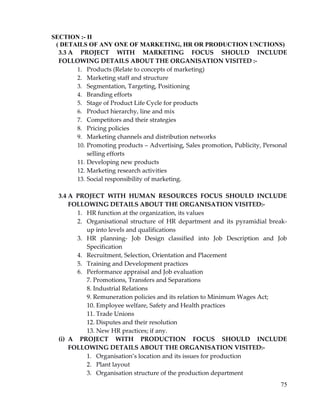 75
SECTION :- II
( DETAILS OF ANY ONE OF MARKETING, HR OR PRODUCTION UNCTIONS)
3.3 A PROJECT WITH MARKETING FOCUS SHOULD INCLUDE
FOLLOWING DETAILS ABOUT THE ORGANISATION VISITED :‐
1. Products (Relate to concepts of marketing)
2. Marketing staff and structure
3. Segmentation, Targeting, Positioning
4. Branding efforts
5. Stage of Product Life Cycle for products
6. Product hierarchy, line and mix
7. Competitors and their strategies
8. Pricing policies
9. Marketing channels and distribution networks
10. Promoting products – Advertising, Sales promotion, Publicity, Personal
selling efforts
11. Developing new products
12. Marketing research activities
13. Social responsibility of marketing.
3.4 A PROJECT WITH HUMAN RESOURCES FOCUS SHOULD INCLUDE
FOLLOWING DETAILS ABOUT THE ORGANISATION VISITED:‐
1. HR function at the organization, its values
2. Organisational structure of HR department and its pyramidial break‐
up into levels and qualifications
3. HR planning‐ Job Design classified into Job Description and Job
Specification
4. Recruitment, Selection, Orientation and Placement
5. Training and Development practices
6. Performance appraisal and Job evaluation
7. Promotions, Transfers and Separations
8. Industrial Relations
9. Remuneration policies and its relation to Minimum Wages Act;
10. Employee welfare, Safety and Health practices
11. Trade Unions
12. Disputes and their resolution
13. New HR practices; if any.
(i) A PROJECT WITH PRODUCTION FOCUS SHOULD INCLUDE
FOLLOWING DETAILS ABOUT THE ORGANISATION VISITED:‐
1. Organisation’s location and its issues for production
2. Plant layout
3. Organisation structure of the production department
 