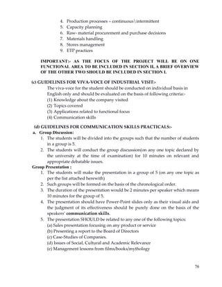 76
4. Production processes – continuousintermittent
5. Capacity planning
6. Raw‐ material procurement and purchase decisions
7. Materials handling
8. Stores management
9. ETP practices
IMPORTANT:- AS THE FOCUS OF THE PROJECT WILL BE ON ONE
FUNCTIONAL AREA TO BE INCLUDED IN SECTION II, A BRIEF OVERVIEW
OF THE OTHER TWO SHOULD BE INCLUDED IN SECTION I.
(c) GUIDELINES FOR VIVA‐VOCE OF INDUSTRIAL VISIT:‐
The viva‐voce for the student should be conducted on individual basis in
English only and should be evaluated on the basis of following criteria:‐
(1) Knowledge about the company visited
(2) Topics covered
(3) Applications related to functional focus
(4) Communication skills
(d) GUIDELINES FOR COMMUNICATION SKILLS PRACTICALS:‐
a. Group Discussion:
1. The students will be divided into the groups such that the number of students
in a group is 5.
2. The students will conduct the group discussion(on any one topic declared by
the university at the time of examination) for 10 minutes on relevant and
appropriate debatable issues.
Group Presentation :
1. The students will make the presentation in a group of 5 (on any one topic as
per the list attached herewith)
2. Such groups will be formed on the basis of the chronological order.
3. The duration of the presentation would be 2 minutes per speaker which means
10 minutes for the group of 5.
4. The presentation should have Power‐Point slides only as their visual aids and
the judgment of its effectiveness should be purely done on the basis of the
speakers’ communication skills.
5. The presentation SHOULD be related to any one of the following topics:
(a) Sales presentation focusing on any product or service
(b) Presenting a report to the Board of Directors
(c) Case‐Studies of Companies.
(d) Issues of Social, Cultural and Academic Relevance
(e) Management lessons from films/books/mythology
 