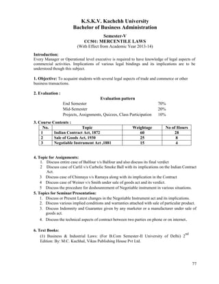 77
K.S.K.V. Kachchh University
Bachelor of Business Administration
Semester-V
CC501: MERCENTILE LAWS
(With Effect from Academic Year 2013-14)
Introduction:
Every Manager or Operational level executive is required to have knowledge of legal aspects of
commercial activities. Implications of various legal bindings and its implications are to be
understood though this subject.
1. Objective: To acquaint students with several legal aspects of trade and commerce or other
business transactions.
2. Evaluation :
Evaluation pattern
End Semester 70%
Mid-Semester 20%
Projects, Assignments, Quizzes, Class Participation 10%
3. Course Contents :
No. Topic Weightage No of Hours
1 Indian Contract Act, 1872 60 28
2 Sale of Goods Act, 1930 25 8
3 Negotiable Instrument Act ,1881 15 4
4. Topic for Assignments:
1. Discuss entire case of Balfour v/s Balfour and also discuss its final verdict
2 Discuss case of Carlil v/s Carbolic Smoke Ball with its implications on the Indian Contract
Act.
3 Discuss case of Chinnaya v/s Ramaya along with its implication in the Contract
4 Discuss case of Weiner v/s Smith under sale of goods act and its verdict.
5 Discuss the procedure for doshounrement of Negotiable instrument in various situations.
5. Topics for Seminar/Presentation:
1. Discuss or Present Latest changes in the Negotiable Instrument act and its implications.
2. Discuss various implied conditions and warranties attached with sale of particular product.
3. Discuss Indemnity and Guarantee given by any marketer or a manufacturer under sale of
goods act.
4. Discuss the technical aspects of contract between two parties on phone or on internet.
6. Text Books:
(1) Business & Industrial Laws: (For B.Com Semester-II University of Delhi) 2
nd
Edition: By: M.C. Kuchhal, Vikas Publishing House Pvt Ltd.
 