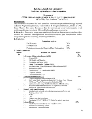 84
K.S.K.V. Kachchh University
Bachelor of Business Administration
Semester-V
CC504: OPERATIONS RESEARCH & QUANTITATIVE TECHNIQUES
(With Effect from Academic Year 2013-14)
Introduction:
The student will understand the basic operations research concepts and terminology involved
in Linear Programming Problem, Transportation & Assignment Problems, PERT & CPM,
Game Theory. The course focuses on how to interpret and solve business-related word
problems and to develop simple O.R. models from a business perspective.
1. Objective: To create a better understanding of Operations Research concepts in solving
business and commerce related problems. The course serves as a good foundation for further
study in management, accounting ,marketing and finance.
2. Evaluation :
Evaluation pattern
End Semester 70%
Mid-Semester 20%
Projects, Assignments, Quizzes, Class Participation 10%
3. Course Contents :
Module
No.
Modules/ Sub Modules Marks
(%)
1 1.Overview of Operations Research(OR)
1.1 Origin of OR
1.2 OR Models and Modeling
1.3 Application and Scope of OR
2. Linear Programming Problem (LPP)
2.1 Introduction and General Mathematical Formulation of LPP
2.2 Assumptions of LPP
2.3 Formulation of LPP – application of LPP
2.4 Graphical Solution
2.5 Dual formulation of LPP
25%
2 Transportation Problems (TP)
1.1 General Mathematical Formulation of TP
1.2 IBFS using North West Corner Rule (NWCR), Least Cost Method
(LCM) and Vogel‟s Approximation Method (VAM)
1.3 Optimum solution using Modified Distribution (MODI) method
1.4 Solutions of TP under special cases of degeneracy, multiple,
unbalanced, restricted and maximization.
25%
3 Network Models and Methods
1.1 Introduction to network, network diagram, concepts of event and
Activity, critical path
1.2 PERT
1.3 CPM
1.4 Forward pass, Backward pass
1.5 Calculating EST,EFT, LST, LFT, Float of an activity and event
25%
4 1.Game Theory
1.1 Introduction of Game Theory and some basic terms
1.2 Pure and Mixed strategy games
1.3 Two-Persons Zero-Sum Games
25%
 
