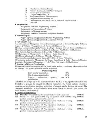 85
1.4 The Maximin- Minimax Principle
1.5 Games without saddle point (Mixed strategies)
1.6 Reduce game by Dominance
2. Assignment Problems(AP)
2.1 General Mathematical Formulation of AP
2.2 Hungarian Method of solving AP
2.3 Solutions of AP under special cases of unbalanced , maximization &
restricted
4. Assignments:
Assignments on Linear Programming Problem
Assignments on Transportation Problems
Assignments on Network Analysis
Assignments on Game Theory and Assignment Problem
5. Seminar Topics:
Prepare a project on application of Linear Programming Problem
Prepare a project on application of Assignment Problem
6. Reference Books:
1.An Introduction to Management Science: Quantitative Approach to Decision Making by Anderson,
Sweeney & Williams – Cengage (Erstwhile Thomson) Publications 11e
2.Practical Management Science by Winston & Albright – Cengage Erstwhile Thomson) Publications
3.Introduction to Operations Research by Hillier & Lieberman – TataMcGraw Hill Publication
4.Introduction to Operations Research by H. A. Taha- PHI Publications
5.OR Techniques for Management by V. K. Kapoor – Sultan Chand & Sons
6.OR Theory & Practice by J. K. Sharma – McMillan Publications
7.Operations Research by Premkumar Gupta & D. S. Hira - S. Chand Publications
8.Quantitative Analysis for Management by Render, Stair, Hanna & Badri – Pearson Publications
Quantitative Techniques in Management by N. D. Vohra – Tata Mcgraw Hill Publications
7. Structure of Course Examination
The external evaluation pattern would be based on the written examination taken at the end of
the semester. The overall evaluation pattern is as under:
Evaluation pattern
End Semester examination 70%
Mid-Semester examination 20%
Projects, assignments, quizzes, class
participation
10%
Out of the 70% weight age of the external evaluation the style of the paper for all courses is so
decided as to evaluate the students on different parameters. The format includes subjective,
objective and applications questions so the test of students can be done on parameters like
conceptual knowledge, its application in actual sense, his or her memory and presence of
mind. The structure is as under:
8. Distribution of Marks :
Q.1 14 marks will have multiple choice questions based on the given units 14 Marks
Q.2 Answer two short questions OR Any one question which could be a long
question, case study, application of concepts etc.
14 Marks
Q.3 Answer two short questions OR Any one question which could be a long
question, case study, application of concepts etc.
14 Marks
Q.4 Answer two short questions OR Any one question which could be a long
question, case study, application of concepts etc.
14 Marks
Q.5 Answer two short questions OR Any one question which could be a long
question, case study, application of concepts etc.
14 Marks
 
