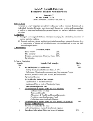 88
K.S.K.V. Kachchh University
Bachelor of Business Administration
Semester-V
CC506: DIRECT TAX
(With Effect from Academic Year 2013-14)
Introduction:
Taxation is a very important aspect for working as well as personal decisions of an
individual. Knowing Direct tax more importantly Income tax policies and rules can help
a student to understand and calculate personal income tax and also help in tax planning
decisions.
1.Objective:
1.1 To impart knowledge of the basic principles underlying the substantive provisions of
Income tax to the students.
1.2 To equip students with the application of principles and provisions of above tax laws
in computation of income of Individuals under various heads of income and their
assessment procedures.
2. Evaluation :
Evaluation pattern
End Semester 70%
Mid-Semester 20%
Projects, Assignments, Quizzes, Class
Participation
10%
3.Course Contents :
Module
No.
Modules/ Sub Modules Marks
(%)
1 A) Introduction to Income Tax:
- History- Back ground of Income Tax Act, 1961.
- Definitions : Meaning of Assessment year, Previous year,Person,
Assessee, Income, Gross Total Income, Taxable income,
Agricultural Income.
B) Residential Status of an Assessee:
- Determination of Residential Status
- Incidence of Tax on basis of Residential Status
C) Income exempt from Tax
25%
2 Determination of Income under the head Salaries:
-Different forms of Salary
-Retirement Benefits
-Allowances & Taxable and Exempt Perquisites
-Provisions regarding Provident Fund
-Deductions under this head of Income
25%
3 Determination of Income under the head Profits and Gains of
Business and Profession:
-Incomes covered under this head
-Allowable expenses, expressly disallowed expenses
25%
4 Basic knowledge about following heads of Income: 25%
 