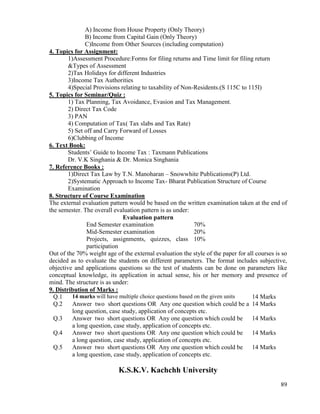 89
A) Income from House Property (Only Theory)
B) Income from Capital Gain (Only Theory)
C)Income from Other Sources (including computation)
4. Topics for Assignment:
1)Assessment Procedure:Forms for filing returns and Time limit for filing return
&Types of Assessment
2)Tax Holidays for different Industries
3)Income Tax Authorities
4)Special Provisions relating to taxability of Non-Residents.(S 115C to 115I)
5. Topics for Seminar/Quiz :
1) Tax Planning, Tax Avoidance, Evasion and Tax Management.
2) Direct Tax Code
3) PAN
4) Computation of Tax( Tax slabs and Tax Rate)
5) Set off and Carry Forward of Losses
6)Clubbing of Income
6. Text Book:
Students‟ Guide to Income Tax : Taxmann Publications
Dr. V.K Singhania & Dr. Monica Singhania
7. Reference Books :
1)Direct Tax Law by T.N. Manoharan – Snowwhite Publications(P) Ltd.
2)Systematic Approach to Income Tax- Bharat Publication Structure of Course
Examination
8. Structure of Course Examination
The external evaluation pattern would be based on the written examination taken at the end of
the semester. The overall evaluation pattern is as under:
Evaluation pattern
End Semester examination 70%
Mid-Semester examination 20%
Projects, assignments, quizzes, class
participation
10%
Out of the 70% weight age of the external evaluation the style of the paper for all courses is so
decided as to evaluate the students on different parameters. The format includes subjective,
objective and applications questions so the test of students can be done on parameters like
conceptual knowledge, its application in actual sense, his or her memory and presence of
mind. The structure is as under:
9. Distribution of Marks :
Q.1 14 marks will have multiple choice questions based on the given units 14 Marks
Q.2 Answer two short questions OR Any one question which could be a
long question, case study, application of concepts etc.
14 Marks
Q.3 Answer two short questions OR Any one question which could be
a long question, case study, application of concepts etc.
14 Marks
Q.4 Answer two short questions OR Any one question which could be
a long question, case study, application of concepts etc.
14 Marks
Q.5 Answer two short questions OR Any one question which could be
a long question, case study, application of concepts etc.
14 Marks
K.S.K.V. Kachchh University
 
