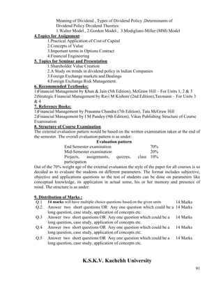91
Meaning of Dividend , Types of Dividend Policy ,Determinants of
Dividend Policy Dividend Theories:
1.Walter Model , 2.Gordon Model , 3.Modigliani-Miller (MM) Model
4.Topics for Assignment
1.Practical Application of Cost of Capital
2.Concepts of Value
3.Important terms in Options Contract
4.Financial Engineering
5. Topics for Seminar and Presentation
1.Shareholder Value Creation
2.A Study on trends in dividend policy in Indian Companies
3.Foreign Exchange markets and Dealings
4.Foreign Exchange Risk Management.
6. Recommended Textbooks:
1)Financial Management by Khan & Jain (5th Edition), McGraw Hill – For Units 1, 2 & 3
2)Strategic Financial Management by Ravi M Kishore (2nd Edition),Taxmann – For Units 3
& 4
7. Reference Books:
1)Financial Management by Prasanna Chandra (7th Edition), Tata McGraw Hill
2)Financial Management by I M Pandey (9th Edition), Vikas Publishing Structure of Course
Examination
8. Structure of Course Examination
The external evaluation pattern would be based on the written examination taken at the end of
the semester. The overall evaluation pattern is as under:
Evaluation pattern
End Semester examination 70%
Mid-Semester examination 20%
Projects, assignments, quizzes, class
participation
10%
Out of the 70% weight age of the external evaluation the style of the paper for all courses is so
decided as to evaluate the students on different parameters. The format includes subjective,
objective and applications questions so the test of students can be done on parameters like
conceptual knowledge, its application in actual sense, his or her memory and presence of
mind. The structure is as under:
9. Distribution of Marks :
Q.1 14 marks will have multiple choice questions based on the given units 14 Marks
Q.2 Answer two short questions OR Any one question which could be a
long question, case study, application of concepts etc.
14 Marks
Q.3 Answer two short questions OR Any one question which could be a
long question, case study, application of concepts etc.
14 Marks
Q.4 Answer two short questions OR Any one question which could be a
long question, case study, application of concepts etc.
14 Marks
Q.5 Answer two short questions OR Any one question which could be a
long question, case study, application of concepts etc.
14 Marks
K.S.K.V. Kachchh University
 