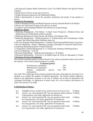 94
1.Develop and Compare Brand Architecture of any Two FMCG Brands with specific Product
Category.
2.Design Service Flower of any type of Service.
3.Prepare Research proposal for any Marketing Problem.
4.Draft a Questionnaire to survey the consumer satisfaction and loyalty of any product or
service.
5.Topics for Presentaion:
1.Discuss Branding Strategy and Brand Elements of newly launched Brand in the Market.
2.Discuss the Value chain concept of any Service in detail
3.Compare various Sampling Methods with reference to research design.
6.Reference Books:
1.Marketing Management, 13th Edition: A South Asian Perspective, Abraham Koshy and
Mithileshwar Jha, Philip Kotler and Kevin Keller.
2.Marketing Management, Rajan Saxena, 4th Edition, Tata-Mcgraw Hill.
3.Marketing Management – Global perspective, V S Ramaswamy and S Namakumari, Indian
context; 4th Edition Macmillan Publishers India Ltd.
4.The New Strategic Brand Management - Creating And Sustaining Brand Equity Long Term
5.Services Marketing – People, Technology, Strategy, Christopher Lovelock & Jochen Wirtz
6.Exploring Marketing Research, William Zikmund.
7.Compendium of Brand Management, S. A. Chunawalla, Himalaya Publishing House.
8.Services Marketing – S.M. Jha
9.Research Methodology – Methods and Techniques, C. R. Kothari.
10.Research Methodology – R.Guvery, U K Sudha Nayak, M. Girija. R. Meenakshi, S. Chand
7.Structure of Course Examination
The external evaluation pattern would be based on the written examination taken at the end of
the semester. The overall evaluation pattern is as under:
Evaluation pattern
End Semester examination 70%
Mid-Semester examination 20%
Projects, assignments, quizzes, class
participation
10%
Out of the 70% weight age of the external evaluation the style of the paper for all courses is so
decided as to evaluate the students on different parameters. The format includes subjective,
objective and applications questions so the test of students can be done on parameters like
conceptual knowledge, its application in actual sense, his or her memory and presence of
mind. The structure is as under:
8. Distribution of Marks :
Q.1 14 marks will have multiple choice questions based on the given units 14 Marks
Q.2 Answer two short questions OR Any one question which could be
a long question, case study, application of concepts etc.
14 Marks
Q.3 Answer two short questions OR Any one question which could
be a long question, case study, application of concepts etc.
14 Marks
Q.4 Answer two short questions OR Any one question which could
be a long question, case study, application of concepts etc.
14 Marks
Q.5 Answer two short questions OR Any one question which could
be a long question, case study, application of concepts etc.
14 Marks
 