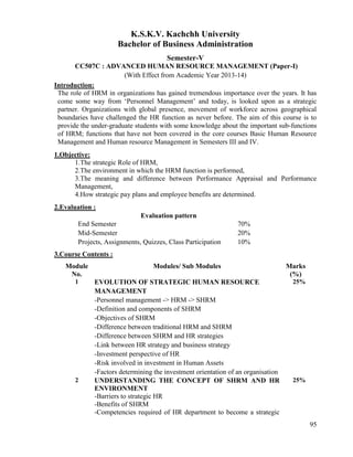 95
K.S.K.V. Kachchh University
Bachelor of Business Administration
Semester-V
CC507C : ADVANCED HUMAN RESOURCE MANAGEMENT (Paper-I)
(With Effect from Academic Year 2013-14)
Introduction:
The role of HRM in organizations has gained tremendous importance over the years. It has
come some way from „Personnel Management‟ and today, is looked upon as a strategic
partner. Organizations with global presence, movement of workforce across geographical
boundaries have challenged the HR function as never before. The aim of this course is to
provide the under-graduate students with some knowledge about the important sub-functions
of HRM; functions that have not been covered in the core courses Basic Human Resource
Management and Human resource Management in Semesters III and IV.
1.Objective:
1.The strategic Role of HRM,
2.The environment in which the HRM function is performed,
3.The meaning and difference between Performance Appraisal and Performance
Management,
4.How strategic pay plans and employee benefits are determined.
2.Evaluation :
Evaluation pattern
End Semester 70%
Mid-Semester 20%
Projects, Assignments, Quizzes, Class Participation 10%
3.Course Contents :
Module
No.
Modules/ Sub Modules Marks
(%)
1 EVOLUTION OF STRATEGIC HUMAN RESOURCE
MANAGEMENT
-Personnel management -> HRM -> SHRM
-Definition and components of SHRM
-Objectives of SHRM
-Difference between traditional HRM and SHRM
-Difference between SHRM and HR strategies
-Link between HR strategy and business strategy
-Investment perspective of HR
-Risk involved in investment in Human Assets
-Factors determining the investment orientation of an organisation
25%
2 UNDERSTANDING THE CONCEPT OF SHRM AND HR
ENVIRONMENT
-Barriers to strategic HR
-Benefits of SHRM
-Competencies required of HR department to become a strategic
25%
 