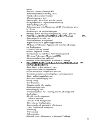 96
partner
-Essential elements of strategic HR
-Environmental trends affecting HRM:
•Trends in Business Environment
•Changing nature of work
•Demographic, Societal and workforce trends
•Changing nature of Employment Relationship
-HRM a changing function
•Roles associated with Management of HR (Classification given
by Ulrich)
•Partnership of HR and Line Managers
(Strategic Human Resource Management by Tanuja Agarwala)
3 PERFORMANCE MANAGEMENT AND APPRAISAL
-Comparison between the two
-Why Performance Management?
-Supervisor‟s Role in appraising performance
-Methods of Performance Appraisal with important advantages
and disadvantages
•Alteration Ranking Method
•Paired Comparison Method
•Computerised and web Based Performance Appraisal
•Electronic Performance Monitoring (EPM)
-How to avoid appraisal problems?
(Human Resource Management by Dessler & Varkkey)
25%
4 DETERMING STRATEGIC PAY PLANS AND EMPLOYEE
EMPLOYEE BENEFITS
-Basic factors in determining pay rates
•Legal consideration in compensation
•Union influence on compensation decisions
•Competitive strategy, corporate policies and compensation
•Equity and its impact of pay rates
-Process of establishing pay rates:
•Salary Survey
•Gob Evaluation
•Grouping similar jobs together
•Pricing each pay grade
•Fine tuning pay rates
-Competency Based Pay – meaning, reasons, advantages and
disadvantages
-Flexible benefits programme
1.Cafeteria Approach
2.Flexible Work Arrangements
-Flexi time and its effectiveness
-Compressed work week and its effectiveness
3.Other flexible work arrangement
-Job sharing
-Work sharing
-Telecommuting
(Human Resource Management by Dessler & Varkkey)
25%
 
