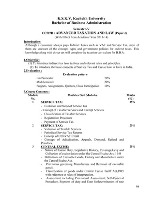 98
K.S.K.V. Kachchh University
Bachelor of Business Administration
Semester-V
CC507D : ADVANCED TAXATION AND LAW (Paper-I)
(With Effect from Academic Year 2013-14)
Introduction:
Although a consumer always pays Indirect Taxes such as VAT and Service Tax, most of
them are unaware of the concept, types and government policies for indirect taxes. This
knowledge along with direct tax will complete the taxation curriculum for B.B.A.
1.Objective:
(1) To introduce indirect tax laws in force and relevant rules and principles.
(2) To introduce the basic concepts of Service Tax and Excise Law in force in India.
2.Evaluation :
Evaluation pattern
End Semester 70%
Mid-Semester 20%
Projects, Assignments, Quizzes, Class Participation 10%
3.Course Contents :
Module
No.
Modules/ Sub Modules Marks
(%)
1 SERVICE TAX:
- Evolution and Need of Service Tax
- Concept of Taxable Services and Exempt Services
- Classification of Taxable Services
- Registration Procedure
- Payment of Service Tax
25%
2 SERVICE TAX:
- Valuation of Taxable Services
- Periodical Service Tax Returns
- Concept of CENVAT Credit
- Concept of Adjudication, Appeals, Demand, Refund and
Penalties.
25%
3 CENTRAL EXCISE:
- Nature of Excise Duty, Legislative History, Coverage,Levy and
Collection of excise duties under the Central Excise Act, 1944
- Definitions of Excisable Goods, Factory and Manufacture under
the Central Excise Act.
- Provisions governing Manufacture and Removal of excisable
goods.
- Classification of goods under Central Excise Tariff Act,1985
with reference to rules of interpretation.
- Assessment including Provisional Assessment, Self-Removal
Procedure, Payment of duty and Date fordetermination of rate
25%
 