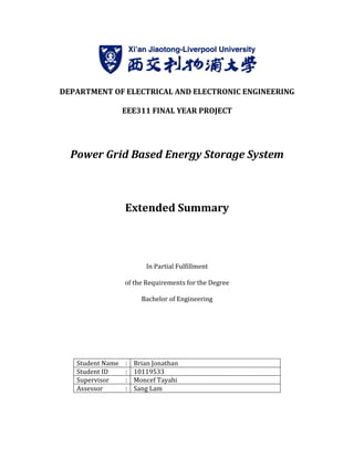 DEPARTMENT OF ELECTRICAL AND ELECTRONIC ENGINEERING
EEE311 FINAL YEAR PROJECT
Power Grid Based Energy Storage System
Extended Summary
of the Requirements for the Degree
Student Name :
Student ID :
Supervisor :
Assessor :
DEPARTMENT OF ELECTRICAL AND ELECTRONIC ENGINEERING
EEE311 FINAL YEAR PROJECT
Power Grid Based Energy Storage System
Extended Summary
In Partial Fulfillment
of the Requirements for the Degree
Bachelor of Engineering
Brian Jonathan
10119533
Moncef Tayahi
Sang Lam
DEPARTMENT OF ELECTRICAL AND ELECTRONIC ENGINEERING
Power Grid Based Energy Storage System
 
