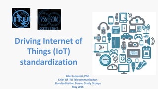 Driving Internet of
Things (IoT)
standardization
Bilel Jamoussi, PhD
Chief Of ITU Telecommunicaiton
Standardization Bureau Study Groups
May 2016
 