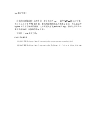 vpn 
ͬʹСһõ vpnFlyVPNFlyVPN ȽϿɿ
кüٸ VPN ƵµľͻȻӣȶ
FlyVPN ֱǿƵֻҪ FlyVPN  appȻѡڵ
 14 Ŷ
渽 VPN ʹ÷
FlyVPN İװ
FlyVPN ׿̳̣https://www.flyvpn.com/cn/how-to-use-vpn-app-on-android.html
FlyVPN ƻ̳̣https://www.flyvpn.com/cn/How-To-Install-VPN-Profile-On-iPhone-iPad.html
 