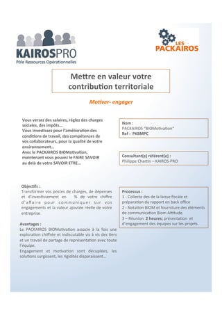Motiver- Valoriser-impliquer
Objectifs :
LE PACKAIROS a pour objectif d’optimiser et
d’orienter les moyens alloués à la formation
professionnelle des salariés.
Optimiser votre contribution au développement
des compétences des salariés
Processus :
1 - Collecte d’informations sur le sujet à
propos de votre entreprise.
2 - En Back office, Identification des actions
prioritaires et des ressources à activer.
3 – Réunion 2 heures ; de présentation du
diagnostic et des recommandations.
Vous versez une contribution Formation
professionnelle continue …
Nous vous aidons à en faire
un outil de Management
 Pour vos salariés
 Pour votre entreprise
Avantages :
Le PACKAIROS clarifie les moyens et ouvre des
perspectives d’évolution des compétences au sein de
votre entreprise.
Consultant(e) référent(e) :
Marie Laure Cleret - RHDesign
Nom :
PACKAIROS “Formation Professionnelle“
Ref : PKFPMLC
 