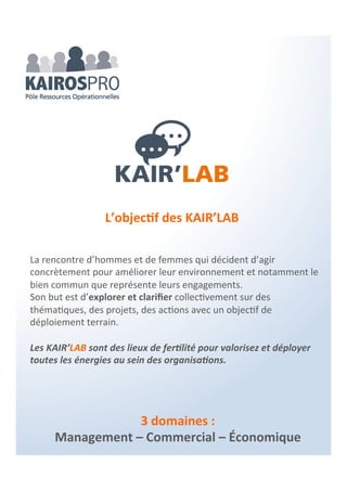 3 domaines :
Management – Commercial – Économique
KAIR’BOX
Permettre une offre de compétences associées pour la mise en
œuvre d’actions, de projets… avec efficacité et efficience au plus
près des besoins de l’organisation.
Un Prêt à Agir spécifique, pour des interventions sur un sujet
précis. Vous choisissez les outils adaptés et vous accompagnez les
compétences dédiées à leur mise en œuvre au sein de votre
organisation.
L’objectif des KAIR’BOX
 