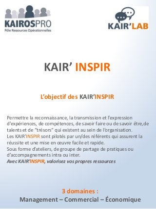 3 domaines :
Management – Commercial – Économique
KAIR’ INSPIR
L’objectif des KAIR’INSPIR
Permettre la reconnaissance, la transmission et l’expression
d’expériences, de compétences, de savoir faire ou de savoir être,de
talents et de “trésors“ qui existent au sein de l’organisation.
Les KAIR’INSPIR sont pilotés par un/des référents qui assurent la
réussite et une mise en œuvre facile et rapide.
Sous forme d’ateliers, de groupe de partage de pratiques ou
d’accompagnements intra ou inter.
Avec KAIR’INSPIR, valorisez vos propres ressources
 