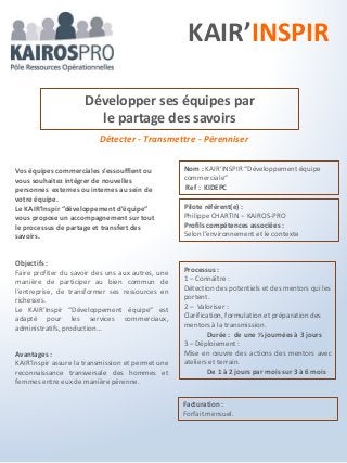 Détecter - Transmettre - Pérenniser
Objectifs :
Faire profiter du savoir des uns aux autres, une
manière de participer au bien commun de
l’entreprise, de transformer ses ressources en
richesses.
Le KAIR’Inspir “Développement équipe“ est
adapté pour les services commerciaux,
administratifs, production…
Développer ses équipes par
le partage des savoirs
Processus :
1 – Connaître :
Détection des potentiels et des mentors qui les
portent.
2 – Valoriser :
Clarification, formulation et préparation des
mentors à la transmission.
Durée : de une ½ journées à 3 jours
3 – Déploiement :
Mise en œuvre des actions des mentors avec
ateliers et terrain.
De 1 à 2 jours par mois sur 3 à 6 mois
Vos équipes commerciales s’essoufflent ou
vous souhaitez intégrer de nouvelles
personnes externes ou internes au sein de
votre équipe.
Le KAIR’Inspir “développement d’équipe“
vous propose un accompagnement sur tout
le processus de partage et transfert des
savoirs.
Avantages :
KAIR’Inspir assure la transmission et permet une
reconnaissance transversale des hommes et
femmes entre eux de manière pérenne.
Pilote référent(e) :
Philippe CHARTIN – KAIROS-PRO
Profils compétences associées :
Selon l’environnement et le contexte
Nom : KAIR’INSPIR “Développement équipe
commerciale“
Ref : KIDEPC
Facturation :
Forfait mensuel.
KAIR’INSPIR
 