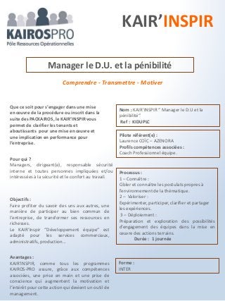 Comprendre - Transmettre - Motiver
Objectifs :
Faire profiter du savoir des uns aux autres, une
manière de participer au bien commun de
l’entreprise, de transformer ses ressources en
richesses.
Le KAIR’Inspir “Développement équipe“ est
adapté pour les services commerciaux,
administratifs, production…
Manager le D.U. et la pénibilité
Processus :
1 – Connaître :
Cibler et connaître les postulats propres à
l’environnement de la thématique.
2 – Valoriser :
Expérimenter, participer, clarifier et partager
les expériences.
3 – Déploiement :
Préparation et exploration des possibilités
d’engagement des équipes dans la mise en
œuvre des actions terrains.
Durée : 1 journée
Que ce soit pour s’engager dans une mise
en œuvre de la procédure ou inscrit dans la
suite des PACKAIROS, le KAIR’INSPIR vous
permet de clarifier les tenants et
aboutissants pour une mise en œuvre et
une implication en performance pour
l’entreprise.
Avantages :
KAIR’INSPIR, comme tous les programmes
KAIROS-PRO assure, grâce aux compétences
associées, une prise en main et une prise de
conscience qui augmentent la motivation et
l’intérêt pour cette action qui devient un outil de
management.
Pilote référent(e) :
Laurence COÏC – AZENORA
Profils compétences associées :
Coach Professionnel équipe.
Nom : KAIR’INSPIR “ Manager le D.U et la
pénibilité“
Ref : KIDUPLC
Forme :
INTER
KAIR’INSPIR
Pour qui ?
Managers, dirigeant(e), responsable sécurité
interne et toutes personnes impliquées et/ou
intéressées à la sécurité et le confort au travail.
 