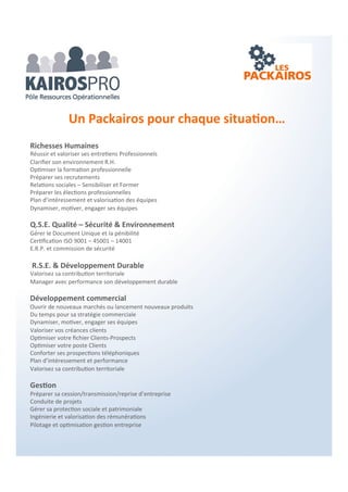  La Fonction Commerciale : Ressources stratégiques
Votre développement commercial et/ou managérial en temps partagé.
 Le Management : Motiver, engager, valoriser
Une stratégie et une performance inscrite dans la durée.
 Le Développement : Découvrir, comprendre, apprendre
Des séminaires et des ateliers pour partager et impliquer.
 Les Synergies : Écouter, observer, chercher
Veille, opportunités et accords ressources pour les TPE & PME, leurs dirigeants et leurs équipes.
Coaching – Mentoring : Individuel et collectif
 Des prestations reconnues et éprouvées depuis de nombreuses années…
Les partenaires KAIROS-PRO ont une activité nationale et ont tous développé des outils et
prestations exclusivement destinés à l’amélioration de la performance des TPE & PME.
 Améliorer vos marges, booster votre chiffre d’affaire, valoriser vos ressources++
Avec le réseau KAIROS-PRO, vous avez toujours une compétence en proximité pour vous
répondre…
 Une réunion d’entrepreneurs indépendants reconnus, qui vous apportent toutes les solutions
supports pour votre organisation…
3 Canaux
 