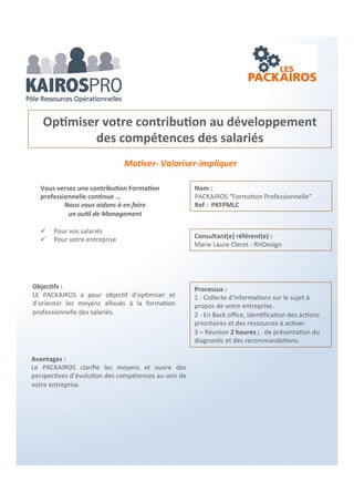 3 domaines :
Management – Commercial – Économique
L’objectif des PACKAIROS
Dans une suite de ressources opérationnelles, les PACKAIROS
permettent une visibilité et une clarification pour aider à la prise de
décisions et mise en œuvre d’actions.
Être assuré de ne rien engager qui ne soit nécessaire.
Souples, rapides et économiques, ils sont une véritable boite à
outils pour les dirigeants, managers et leur équipes.
 