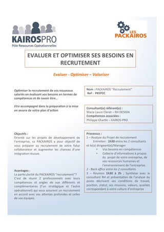 Un PACKAIROS pour chaque situation…
Richesses Humaines
Réussir et valoriser ses entretiens Professionnels
Clarifier son environnement R.H.
Optimiser la formation professionnelle
Préparer ses recrutements
Relations sociales – Sensibiliser et Former
Préparer les élections professionnelles
Plan d’intéressement et valorisation des équipes
Dynamiser, motiver, engager ses équipes
Q.S.E. Qualité – Sécurité & Environnement
Gérer le Document Unique et la pénibilité
Certification ISO 9001 – 45001 – 14001
E.R.P. et commission de sécurité
R.S.E. & Développement Durable
Valorisez sa contribution territoriale
Manager avec performance son développement durable
Développement commercial
Ouvrir de nouveaux marchés ou lancement nouveaux produits
Du temps pour sa stratégie commerciale
Dynamiser, motiver, engager ses équipes
Valoriser vos créances clients
Optimiser votre fichier Clients-Prospects
Optimiser votre poste Clients
Conforter ses prospections téléphoniques
Plan d’intéressement et performance
Valorisez sa contribution territoriale
Gestion
Préparer sa cession/transmission/reprise d’entreprise
Conduite de projets
Gérer sa protection sociale et patrimoniale
Ingénierie et valorisation des rémunérations
Pilotage et optimisation gestion entreprise
 