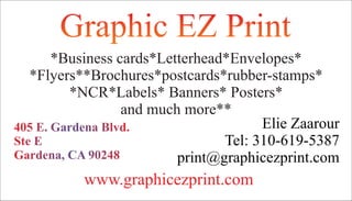 Graphic EZ PrintGraphic EZ Print
405 E. Gardena Blvd.405 E. Gardena Blvd.
Ste ESte E
Gardena, CA 90248Gardena, CA 90248
*Business cards*Letterhead*Envelopes*
*Flyers**Brochures*postcards*rubber-stamps*
*NCR*Labels* Banners* Posters*
and much more**
Elie Zaarour
Tel: 310-619-5387
print@graphicezprint.com
www.graphicezprint.com
 