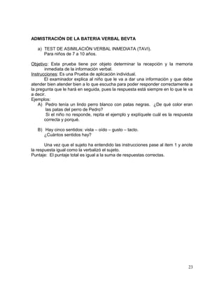 ADMISTRACIÓN DE LA BATERIA VERBAL BEVTA
a) TEST DE ASIMILACIÓN VERBAL INMEDIATA (TAVI).
Para niños de 7 a 10 años.
Objetivo: Esta prueba tiene por objeto determinar la recepción y la memoria
inmediata de la información verbal.
Instrucciones: Es una Prueba de aplicación individual.
El examinador explica al niño que le va a dar una información y que debe
atender bien atender bien a lo que escucha para poder responder correctamente a
la pregunta que le hará en seguida, pues la respuesta está siempre en lo que le va
a decir.
Ejemplos:
A) Pedro tenía un lindo perro blanco con patas negras. ¿De qué color eran
las patas del perro de Pedro?
Si el niño no responde, repita el ejemplo y explíquele cuál es la respuesta
correcta y porqué.
B) Hay cinco sentidos: vista – oído – gusto – tacto.
¿Cuántos sentidos hay?
Una vez que el sujeto ha entendido las instrucciones pase al item 1 y anote
la respuesta igual como la verbalizó el sujeto.
Puntaje: El puntaje total es igual a la suma de respuestas correctas.
23
 
