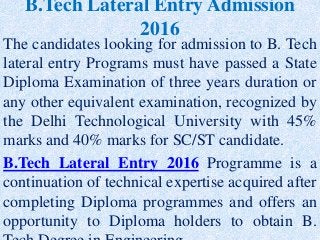 B.Tech Lateral Entry Admission
2016
The candidates looking for admission to B. Tech
lateral entry Programs must have passed a State
Diploma Examination of three years duration or
any other equivalent examination, recognized by
the Delhi Technological University with 45%
marks and 40% marks for SC/ST candidate.
B.Tech Lateral Entry 2016 Programme is a
continuation of technical expertise acquired after
completing Diploma programmes and offers an
opportunity to Diploma holders to obtain B.
 