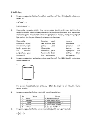 B. Soal Praktek
1. Dengan menggunakan fasilitas format font pada Microsoft Word 2010, buatlah teks seperti
berikut ini.
a. X3
+ 4X2
- 5 =
b. X1 = 3 atau X2 = -1
2. Matematika merupakan disiplin ilmu otonom, dapat berdiri sendiri, satu dari ilmu-ilmu
pengetahuan yang mempunyai kekuatan kreatif akal manusia yang paling jelas. Matematika
memainkan peran fundamental dalam ilmu pengetahuan modern, mempunyai pengaruh
kuat baginya dan dipengaruhi pula olehnya dalam berbagai cara
Matematika
merupakan disiplin
ilmu otonom, dapat
berdiri sendiri, satu
dari ilmu-ilmu
pengetahuan yang
mempunyai
kekuatan kreatif
akal manusia yang
paling jelas.
Matematika
memainkan peran
fundamental dalam
ilmu pengetahuan
modern,
mempunyai
pengaruh kuat
baginya dan
dipengaruhi pula
olehnya dalam
berbagai cara
3. Dengan menggunakan fasilitas ilustrations pada Microsoft Word 2010 buatlah contoh soal
Matematika berikut.
a.
t
r
Dari gambar diatas diketahui jari-jari tabung = 14 cm dan tinggi = 12 cm. Hitunglah volume
tabung tersebut.
4. Dengan menggunakan fasilitas insert table buatlah table berikut.
No Nama Alamat
1 Ardian Jl. Monginsidi No 17
2 Budiman Jl. Iman Bonjol No 23
3 Cahyadi Jl. Sisingamangaraja No 25
4 Desinta Jl. Teuku Umar No 123
5 Sutrisno Jl. Cut Nya Dien No 72
5. Dengan menggunakan fasilitas rumus matematika buatlah soal seperti berikut :
a.
1
2
+
1
3
+
3
4
=
 