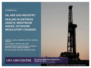 OIL AND GAS INDUSTRY:
DEALING IN DISTRESS
ASSETS, MIDSTREAM
ISSUES, OFFSHORE
REGULATORY CHANGES.
OCTOBER 2016
NADÈGE A. ASSALÉ, MEMBER, SLATTERY, MARINO &
ROBERTS
CHUCK GIBBS, PARTNER, AKIN GUMP
BENJAMIN KADDEN, SHAREHOLDER, LUGENBUHL,
WHEATON, PECK, RANKIN & HUBBARD
BILL WALLANDER, PARTNER, VINSON & ELKINS
22nd Annual Bankruptcy Law Seminar
October 6-7, 2016
The content of this presentation does not constitute legal advice.
 