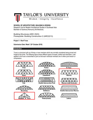 1
SCHOOL OF ARCHITECTURE, BUILDING & DESIGN
Research Unit for Modern Architecture Studies in Southeast Asia
Bachelor of Science (Honours) (Architecture)
Building Structures (ARC 2523)
Prerequisite: Building Construction 2 (ARC2213)
_____________________________________________________________________
Project 1 - Roof Truss
Submission Date: Week 7 (9th October 2016)
Introduction
Truss is a structure built up of three or more members which are normally considered being pinned and
hinged at the joints. The following figure shows different types of trusses, perfect and redundant. Load
applied to the truss is transmitted to joint so that each individual members are in either pure tension or
compression.
 