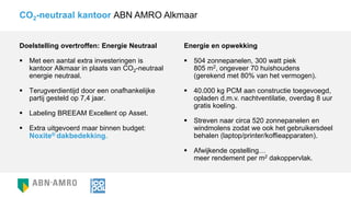 Doelstelling overtroffen: Energie Neutraal
 Met een aantal extra investeringen is
kantoor Alkmaar in plaats van CO2-neutraal
energie neutraal.
 Terugverdientijd door een onafhankelijke
partij gesteld op 7,4 jaar.
 Labeling BREEAM Excellent op Asset.
 Extra uitgevoerd maar binnen budget:
Noxite® dakbedekking.
CO2-neutraal kantoor ABN AMRO Alkmaar
Energie en opwekking
 504 zonnepanelen, 300 watt piek
805 m2, ongeveer 70 huishoudens
(gerekend met 80% van het vermogen).
 40.000 kg PCM aan constructie toegevoegd,
opladen d.m.v. nachtventilatie, overdag 8 uur
gratis koeling.
 Streven naar circa 520 zonnepanelen en
windmolens zodat we ook het gebruikersdeel
behalen (laptop/printer/koffieapparaten).
 Afwijkende opstelling…
meer rendement per m2 dakoppervlak.
 