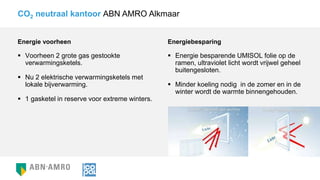 Energie voorheen
 Voorheen 2 grote gas gestookte
verwarmingsketels.
 Nu 2 elektrische verwarmingsketels met
lokale bijverwarming.
 1 gasketel in reserve voor extreme winters.
CO2 neutraal kantoor ABN AMRO Alkmaar
Energiebesparing
 Energie besparende UMISOL folie op de
ramen, ultraviolet licht wordt vrijwel geheel
buitengesloten.
 Minder koeling nodig in de zomer en in de
winter wordt de warmte binnengehouden.
 