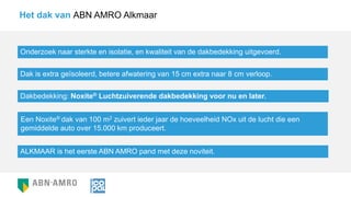 Het dak van ABN AMRO Alkmaar
Onderzoek naar sterkte en isolatie, en kwaliteit van de dakbedekking uitgevoerd.
Dak is extra geïsoleerd, betere afwatering van 15 cm extra naar 8 cm verloop.
Dakbedekking: Noxite® Luchtzuiverende dakbedekking voor nu en later.
ALKMAAR is het eerste ABN AMRO pand met deze noviteit.
Een Noxite® dak van 100 m2 zuivert ieder jaar de hoeveelheid NOx uit de lucht die een
gemiddelde auto over 15.000 km produceert.
 