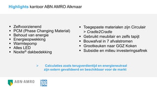  Zelfvoorzienend
 PCM (Phase Changing Material)
 Behoud van energie
 Energieopwekking
 Warmtepomp
 Alles LED
 Noxite® dakbedekking
Highlights kantoor ABN AMRO Alkmaar
 Toegepaste materialen zijn Circulair
> Cradle2Cradle
 Gebruikt meubilair en zelfs tapijt
 Bouwafval in 7 afvalstromen
 Grootkeuken naar GGZ Koken
 Subsidie en milieu investeringsaftrek
 Calculaties zoals terugverdientijd en energieneutraal
zijn extern gevalideerd en beschikbaar voor de markt
 