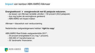 Energieakkoord > energieverbruik met 62 petajoule reduceren.
- de lessen van Alkmaar landelijk uitrollen > 50 procent (30,6 petajoule)
- dus nog buiten de woningbouw gerekend
- ABN AMRO wil impact maken
Impact van kantoor ABN AMRO Alkmaar
Nederlandse vastgoedeigenaars hebben ‘right to copy’
ABN AMRO Real Estate vastgoedambitie 2017 :
- 30 procent energielabel A (nu nog 1 procent),
- 300.000 m2 transformeren en
- 30 ‘landmarks’ financieren.
Alkmaar = blauwdruk voor verduurzaming
 