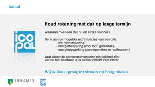 Houd rekening met dak op lange termijn
Waaraan moet een dak nu én straks voldoen?
Denk aan de mogelijke extra functies van een dak:
- bijv. luchtzuivering,
- energiebesparing (cool roof, groendak),
- energieopwekking (zonnepanelen en -collectoren)
Laat alleen de aanvangsinvestering niet leidend zijn;
wat nu niet haalbaar is, is straks wellicht zeer zinvol!
Icopal
Wij willen u graag inspireren op hoog niveau
 
