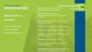 Bedankt voor uw
aandacht!
U heeft nu 10 minuten
tijd om te wisselen.
Welke workshop kiest u?
Ruimte 1: Slim verduurzamen van
gemeentegebouwen in Eindhoven
Ruimte 2: Gemeente Almere &
Rijksbouwmeester gaan voor ‘wijk van de
toekomst’
Ruimte 3: “Slagen in de keten van gezonde
gebouwen doe je zo!”
Ruimte 4: De voordelen van slimme logistiek
Ruimte 5: “Circulair: vegetarisch bouwen!”
Ruimte 6: Ins en outs van warmtepompen: nu
en in de toekomst
Ruimte 7: Duurzaam beton is HOT!
Grote zaal: Wat de Drijfveer ons leert over
biobased bouwen
Garderobe: Renovatie waterschapshuis: nog
één idee voor helemaal energieneutraal
 