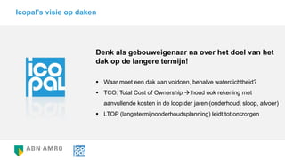 Denk als gebouweigenaar na over het doel van het
dak op de langere termijn!
 Waar moet een dak aan voldoen, behalve waterdichtheid?
 TCO: Total Cost of Ownership  houd ook rekening met
aanvullende kosten in de loop der jaren (onderhoud, sloop, afvoer)
 LTOP (langetermijnonderhoudsplanning) leidt tot ontzorgen
Icopal’s visie op daken
 