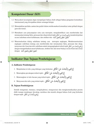 90Bahasa Arab - Kelas IX
Kompetensi Dasar (KD)
1.2	 Mensyukuri kesempatan dapat mempelajari bahasa Arab sebagai bahasa pengantar komunikasi
internasional yang diwujudkan dalam semangat belajar.
2.5	 Menunjukkan perilaku santun dan peduli dalam melaksanakan komunikasi antar pribadi dengan
guru dan teman.
3.5	 Memahami cara penyampaian serta cara merespon, mengidentifikasi cara memberitahu dan
menanyakan tentang fakta, perasaan dan sikap terkait topik ‫الق‬‫خ‬‫ال‬‫عن‬‫البحث‬‫و‬ ‫ي‬�‫اه‬ ‫ب‬�‫إ‬mendeskripsikan
secara sederhana unsur kebahasaan, dan struktur teks ‫جهل‬
‫أ‬
‫ل‬‫املفعول‬‫و‬‫املطلق‬‫املفعول‬
4.1 Mensimulasikan dialog sederhana tentang cara merespon ungkapan, Mendemonstrasikan
ungkapan sederhana tentang cara memberitahu dan menanyakan fakta, perasaan dan sikap,
menyusun teks lisan dan tulis sederhana untuk mengungkapkan terkait topik ‫الق‬‫خ‬‫ال‬‫عن‬‫البحث‬‫و‬ ‫ي‬�‫اه‬ ‫ب‬�‫إ‬
dengan memperhatikan unsur kebahasaan, struktur teks dan unsur budaya secara benar dan sesuai
dengan ‫جهل‬
‫أ‬
‫ل‬‫املفعول‬‫و‬‫املطلق‬‫املفعول‬
Indikator Dan Tujuan Pembelajaran
A.	Indikator Pembelajaran
1.	 Menjelaskan isi teks yang didengar yang berkaitan: ‫ق‬ِ‫ل‬‫ا‬َ‫خ‬ْ
‫ال‬ ِ‫ن‬َ‫ع‬ ‫ث‬ ْ‫ح‬َ‫ب‬
ْ
‫ال‬َ‫و‬ ‫ي‬� ِ‫اه‬َ ْ‫ب‬�ِ‫إ‬
2.	 Menerapkan percakapan terkait topik : ‫ق‬ِ‫ل‬‫ا‬َ‫خ‬ْ
‫ال‬ ِ‫ن‬َ‫ع‬ ‫ث‬ ْ‫ح‬َ‫ب‬
ْ
‫ال‬َ‫و‬ ‫ي‬� ِ‫اه‬َ ْ‫ب‬�ِ‫إ‬
3.	 Menerangkan isi teks bacaan yang terkait topik : ‫ق‬ِ‫ل‬‫ا‬َ‫خ‬ْ
‫ال‬ ِ‫ن‬َ‫ع‬ ‫ث‬ ْ‫ح‬َ‫ب‬
ْ
‫ال‬َ‫و‬ ‫ي‬� ِ‫اه‬َ ْ‫ب‬�ِ‫إ‬
4.	 Menyusun teks tulis yang terkait topik : ‫ق‬ِ‫ل‬‫ا‬َ‫خ‬ْ
‫ال‬ ِ‫ن‬َ‫ع‬ ‫ث‬ ْ‫ح‬َ‫ب‬
ْ
‫ال‬َ‫و‬ ‫ي‬� ِ‫اه‬َ ْ‫ب‬�ِ‫إ‬
B.	Tujuan Pembelajaran
Setelah mengamati, menanya, mengeksplorasi, mengasosiasi dan mengkomunikasikan peserta
didik mampu mendengar, bercakap, membaca dan menulis dengan bahasa Arab yang berkaitan
dengan topik: ‫ق‬ِ‫ل‬‫ا‬َ‫خ‬ْ
‫ال‬ ِ‫ن‬َ‫ع‬‫ث‬ ْ‫ح‬َ‫ب‬
ْ
‫ال‬َ‫و‬ ‫ي‬� ِ‫اه‬َ ْ‫ب‬�ِ‫إ‬
bhs arab siswa klas 9__revisi.indd 90 6/16/16 7:12 PM
 