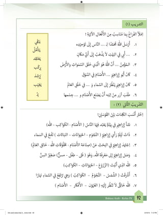 92Bahasa Arab - Kelas IX
)1( ‫التدريب‬
! ِ‫ة‬َ‫ي‬ِ‫ت‬
‫آ‬
‫ال‬ ِ‫ال‬ َ‫ع‬
ْ
‫ف‬
َ‫أ‬
‫ال‬ َ‫ن‬ ِ‫م‬ ُ‫ب‬ ِ‫اس‬َ‫ن‬ ُ‫م‬ ‫ا‬ َ ِ‫ب‬�
َ
‫اغ‬ َ‫ر‬
َ
‫الف‬ ِ
‫أ‬ َ
‫ل‬ ْ‫م‬ِ‫ا‬
1.	‫ه‬ ِ‫د‬ْ‫ي‬ ِ‫ح‬ْ‫و‬
َ
‫ت‬
َ
‫ل‬ِ‫إ‬ ‫اس‬َّ‫الن‬ ... ‫ـ‬ِ‫ل‬ ‫ا‬ ً‫د‬ َّ‫م‬َ ُ
‫م‬ ُ‫هللا‬
َ
‫ل‬ َ‫س‬ْ‫ر‬
َ
‫أ‬
2.	ٍ‫ن‬
َ
‫ك‬ َ‫م‬ ِّ‫ي‬
َ
‫أ‬
َ
‫ل‬ِ‫إ‬ ُ‫ب‬َ‫ه‬
ْ
‫ذ‬َ‫ي‬
َ
‫ال‬ ِ‫ت‬ْ‫ي‬َ‫الب‬ ‫ي‬ ِ
‫ف‬
� ‫ي‬ ِ‫ب‬�
َ
‫أ‬ ...
3.	َ‫ض‬ْ‫ر‬
َ‫أ‬
‫وال‬ ِ‫وات‬ ٰ‫م‬ َّ‫الس‬ َ‫ق‬
َ
‫ل‬
َ
‫خ‬ ‫ي‬ ِ‫ذ‬
َّ
‫ال‬ َ‫و‬ُ‫ه‬ ُ‫هللا‬
ّ
‫ن‬
َ
‫أ‬ ... ُ‫ن‬ ِ‫م‬ْ‫ؤ‬ ُ‫الـم‬
4.	ِ‫ق‬ْ‫و‬ ُّ‫الس‬ ‫ي‬ ِ
‫ف‬
� َ‫ام‬َ‫ن‬ ْ‫ص‬
َ‫أ‬
‫ال‬ ... َ ْ‫ي‬� ِ‫اه‬َ ْ‫ب‬�ِ‫إ‬ ‫و‬ُ‫ب‬
َ
‫أ‬
َ
‫ن‬
َ
‫ك‬
5.	
َ
‫ال‬ َ‫الع‬ ِ‫ق‬
ْ
‫ل‬
َ
‫خ‬ ‫ي‬ ِ
‫ف‬
� ... َ‫و‬ ِ‫اء‬ َ‫م‬ َّ‫الس‬
َ
‫ل‬ِ‫إ‬ ُ‫ر‬
ُ
‫ظ‬ْ‫ن‬َ‫ي‬ ْ‫ي‬� ِ‫اه‬َ ْ‫ب‬�ِ‫إ‬
َ
‫ن‬
َ
‫ك‬
6.	‫مها‬ ْ‫س‬ ِ‫ج‬ ... ‫و‬ ‫ام‬َ‫ن‬ ْ‫ص‬
َ‫أ‬
‫ال‬ ‫ع‬َ‫ن‬ ْ‫ص‬َ‫ي‬
ْ
‫ن‬
َ
‫أ‬ ‫ه‬ِ‫ن‬ْ‫ب‬ِ‫ا‬ ْ‫ن‬ ِ‫م‬ ‫آزر‬ َ‫ب‬
َ
‫ل‬
َ
‫ط‬
: )2( ‫ي‬ ِ
‫ن‬�‫ا‬
َّ
‫الث‬ ُ‫يب‬ ِ‫ر‬ ْ‫د‬َ‫الت‬
! ِ
‫ن‬ ْ‫ي‬� َ‫س‬ْ‫و‬
َ
‫الق‬ َ‫ن‬ ْ‫ي‬�َ‫ب‬ ‫ات‬ َ ِ
َ
‫الك‬ َ‫ب‬ َ‫س‬
ْ
‫ن‬
َ
‫أ‬ َ‫ت‬�
ْ
‫خ‬ِ‫ا‬
1.	)‫هللا‬ – ‫ب‬ِ‫اك‬َ‫و‬
َ
‫الك‬ - ‫ام‬َ‫ن‬ ْ‫ص‬
َ‫أ‬
‫ال‬ ( ُ‫اس‬َّ‫الن‬ ‫ا‬َ ْ‫ي‬�ِ‫ف‬ ‫د‬ُ‫ب‬ ْ‫ع‬َ‫ي‬ ٍ‫ة‬
َ
‫ئ‬ْ‫ي‬ِ‫ب‬ ‫ي‬ ِ
‫ف‬
� ْ‫ي‬� ِ‫اه‬َ ْ‫ب‬�ِ‫إ‬ ‫نشأ‬
2.	‫اء‬ َ‫م‬ َ‫الس‬ ‫ي‬ ِ
‫ف‬
� ُ‫ع‬ َ ْ
‫ل‬
َ
‫ت‬ ) ‫ت‬ َ‫ت‬�‫ا‬َ‫ب‬َ‫الن‬ – ‫ت‬ َ‫ن‬�‫ا‬َ‫و‬َ‫ي‬َ‫احل‬ – ‫م‬ ْ‫و‬ ُ‫ج‬ُ‫الن‬ ( ُ ْ‫ي‬� ِ‫اه‬َ ْ‫ب‬�ِ‫إ‬ ‫ي‬
َ
‫أ‬ َ‫ر‬ ٍ‫ة‬ َ
‫ل‬ْ‫ي‬
َ
‫ل‬ َ‫ات‬
َ
‫ذ‬
3.	) ِ
َ
‫ال‬ َ‫الع‬ ِ‫ق‬ِ‫ل‬‫ا‬
َ
‫خ‬ - ِ‫هللا‬ ِ‫ات‬
َ
‫ق‬ ْ‫و‬
ُ
‫ل‬ْ‫خ‬ َ
‫م‬ - ‫ام‬َ‫ن‬ ْ‫ص‬
َ‫أ‬
‫ال‬ ‫ة‬َ‫اع‬َ‫ن‬ ِ‫(ص‬ ْ‫ن‬َ‫ع‬ ِ‫ث‬ ْ‫ح‬َ‫الب‬ ‫ي‬ ِ
‫ف‬
� ُ ْ‫ي‬� ِ‫اه‬َ ْ‫ب‬�ِ‫إ‬ َ‫د‬َ َ‫ت‬� ْ‫ج‬ِ‫ا‬
4.	ِّ‫ن‬ ِ‫الس‬ ُ ْ‫ي‬� ِ‫غ‬ َ‫ص‬ ) ٌّ‫مسن‬ – ‫ل‬
ْ
‫ف‬ِ‫ط‬ – ً‫ت‬�
َ
‫ف‬ ( َ‫و‬ُ‫ه‬ َ‫و‬ ،‫هللا‬ ِ‫ة‬
َ
‫ف‬ِ‫ر‬ ْ‫ع‬ َ‫م‬ ‫ىل‬ِ‫إ‬ ُ ْ‫ي‬� ِ‫اه‬َ ْ‫ب‬�ِ‫إ‬ ‫ل‬ َ‫ص‬َ‫و‬
5.	) َ‫ب‬ِ‫اك‬َ‫و‬
َ
‫الك‬ – ِ‫ت‬ َ‫ن‬�‫ا‬َ‫و‬َ‫ي‬َ‫احل‬ – َ‫ع‬ ْ‫و‬ ُ‫ر‬ ُ‫(الز‬ َ‫ت‬َ‫ب‬
ْ
‫ن‬
َ
‫أ‬ ‫ي‬ ِ‫الذ‬ ‫هللا‬
6.	‫ا‬ ً‫ار‬َ َ‫ن‬� ِ‫اء‬ َ‫م‬ َّ‫الس‬ ‫ي‬ ِ
‫ف‬
� ُ‫ع‬ِ‫ف‬
َ
‫ت‬ْ َ‫ت‬� َ‫ي‬ ِ‫ه‬ َ‫و‬ ) ُ‫ب‬ِ‫اك‬َ‫و‬
َ
‫الك‬ – ُ‫م‬ ْ‫و‬ ُ‫ج‬ُّ‫الن‬ – ُ‫س‬ ْ‫م‬
َّ
‫الش‬ ( ْ‫ت‬
َ
‫ق‬ َ ْ‫ش‬�
َ
‫أ‬
7.	) ‫ام‬َ‫ن‬ ْ‫ص‬
َ‫أ‬
‫ال‬ – ‫ر‬
َ
‫ك‬
ْ
‫ف‬
َ‫أ‬
‫ال‬ – ‫ن‬ْ‫و‬ُ‫ي‬ ُ‫الع‬ ( ِ‫ه‬ْ‫ي‬
َ
‫ل‬ِ‫إ‬ ‫ر‬
ُ
‫ظ‬ْ‫ن‬
َ
‫ت‬
َ
‫ال‬ ٌ‫ق‬ِ‫ل‬‫ا‬
َ
‫خ‬ ‫هللا‬
‫ي‬
َ‫ق‬�ْ‫ب‬َ‫ي‬
ُ
‫ل‬ َّ‫م‬
َ
‫أ‬َ‫ت‬َ‫ي‬
‫د‬ِ‫ق‬َ‫ت‬ ْ‫ع‬َ‫ي‬
‫ب‬
ّ
‫ك‬ ‫ي‬�
َ‫د‬ ِ‫ش‬ْ ُ‫ي‬�
‫ب‬ْ‫ي‬ ِ‫غ‬َ‫ي‬
ُ
ِ‫ي‬�
bhs arab siswa klas 9__revisi.indd 92 6/16/16 7:12 PM
 
